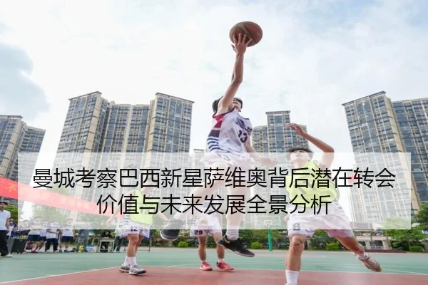 曼城考察巴西新星萨维奥背后潜在转会价值与未来发展全景分析
