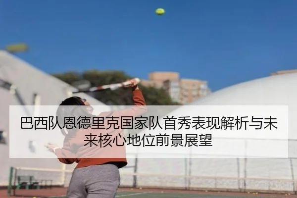 巴西队恩德里克国家队首秀表现解析与未来核心地位前景展望