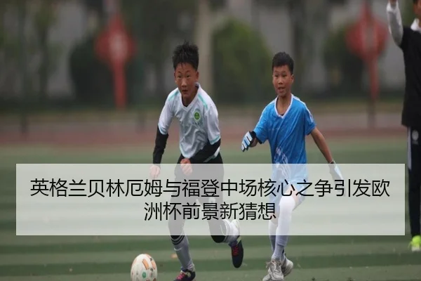 英格兰贝林厄姆与福登中场核心之争引发欧洲杯前景新猜想