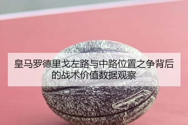 皇马罗德里戈左路与中路位置之争背后的战术价值数据观察