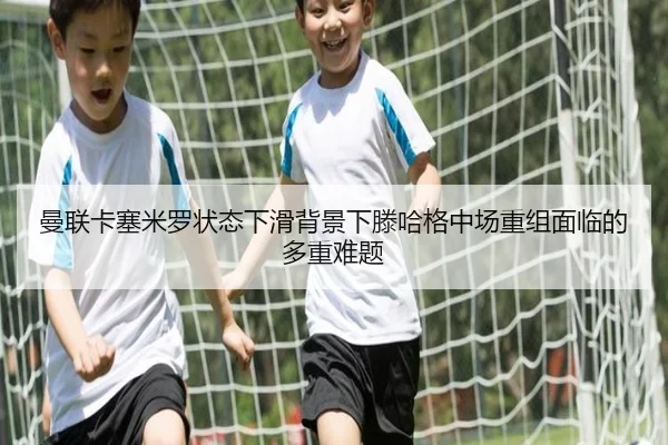曼联卡塞米罗状态下滑背景下滕哈格中场重组面临的多重难题