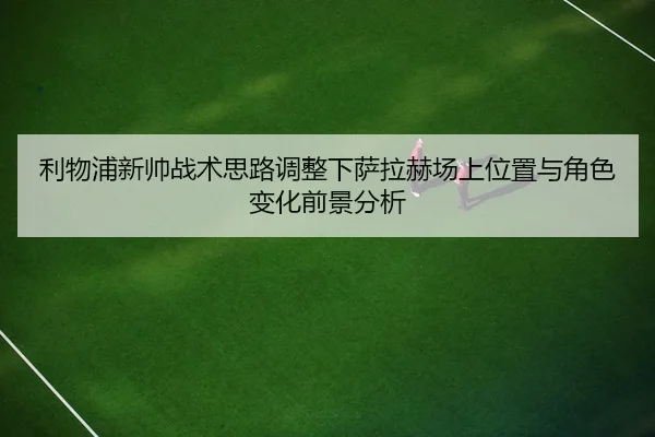 利物浦新帅战术思路调整下萨拉赫场上位置与角色变化前景分析