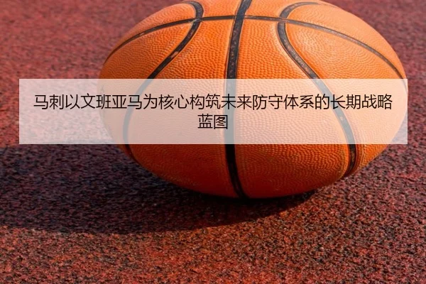马刺以文班亚马为核心构筑未来防守体系的长期战略蓝图
