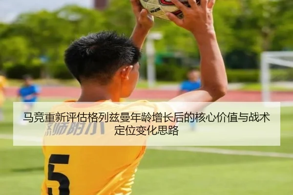 马竞重新评估格列兹曼年龄增长后的核心价值与战术定位变化思路